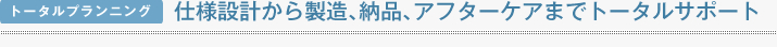 トータルプランニング 仕様設計から製造､納品､アフターケアまでトータルサポート